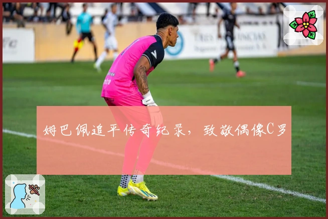 姆巴佩追平传奇纪录，致敬偶像C罗