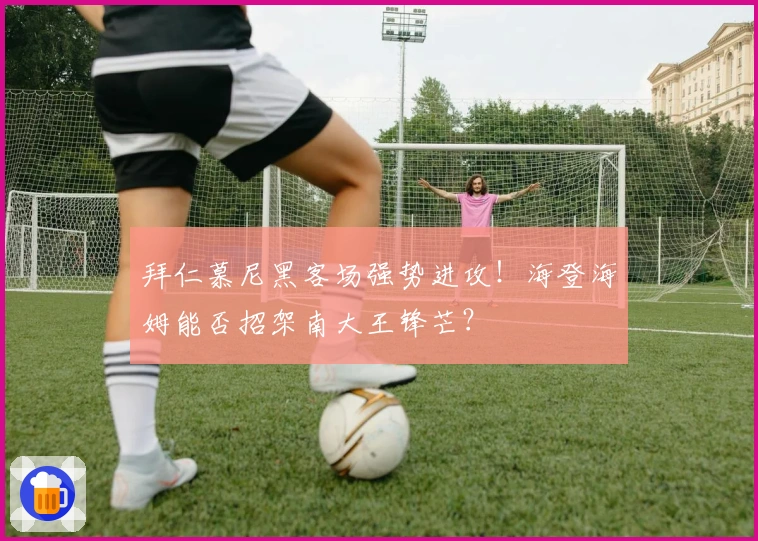 拜仁慕尼黑客场强势进攻！海登海姆能否招架南大王锋芒？