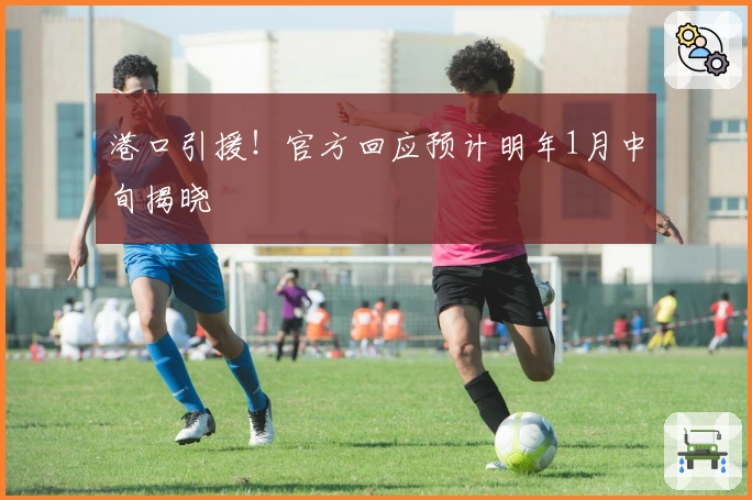 港口引援！官方回应预计明年1月中旬揭晓