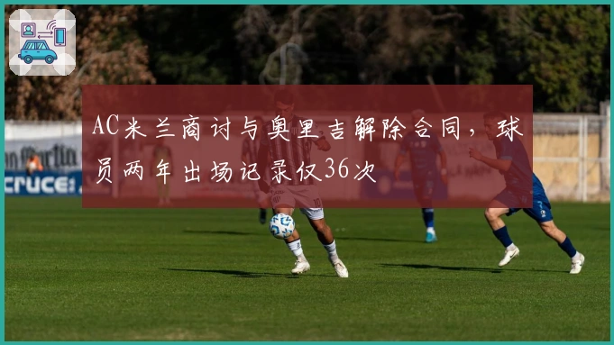 AC米兰商讨与奥里吉解除合同，球员两年出场记录仅36次
