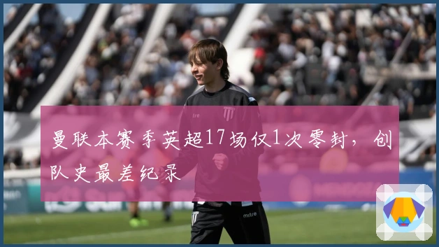 曼联本赛季英超17场仅1次零封，创队史最差纪录