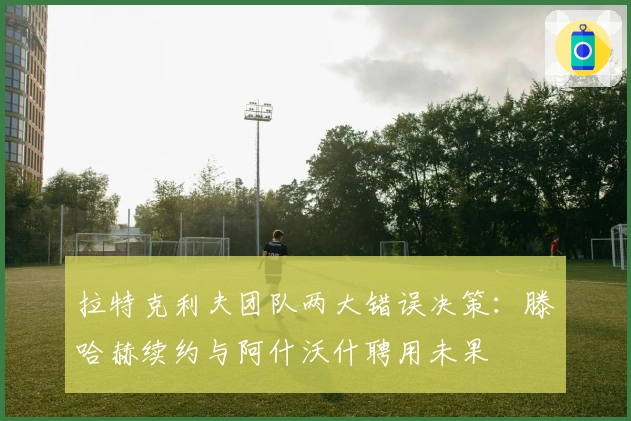 拉特克利夫团队两大错误决策：滕哈赫续约与阿什沃什聘用未果