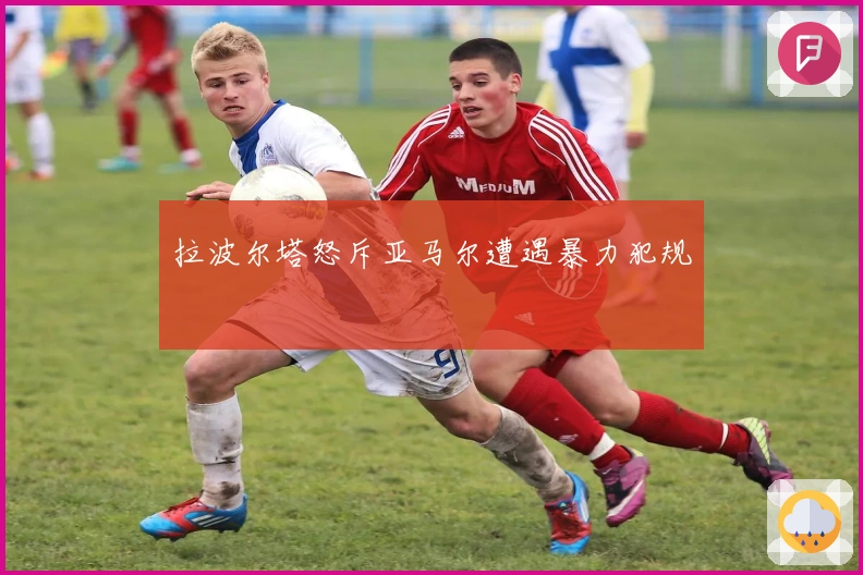 拉波尔塔怒斥亚马尔遭遇暴力犯规