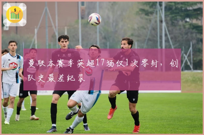 曼联本赛季英超17场仅1次零封，创队史最差纪录